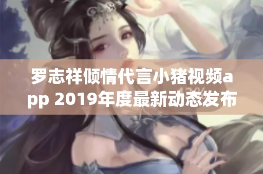 罗志祥倾情代言小猪视频app 2019年度最新动态发布