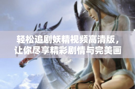 轻松追剧妖精视频高清版，让你尽享精彩剧情与完美画面