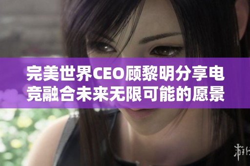 完美世界CEO顾黎明分享电竞融合未来无限可能的愿景与机遇