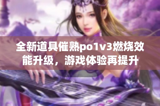 全新道具催熟po1v3燃烧效能升级，游戏体验再提升