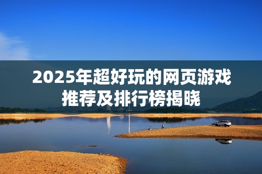 2025年超好玩的网页游戏推荐及排行榜揭晓