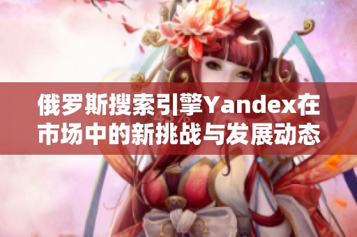 俄罗斯搜索引擎Yandex在市场中的新挑战与发展动态分析