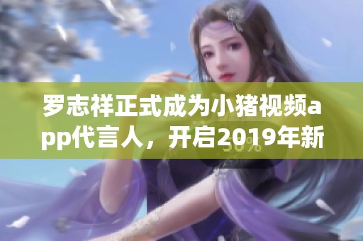 罗志祥正式成为小猪视频app代言人，开启2019年新篇章