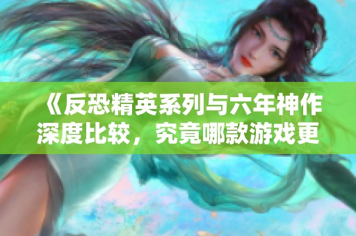 《反恐精英系列与六年神作深度比较，究竟哪款游戏更出色？》