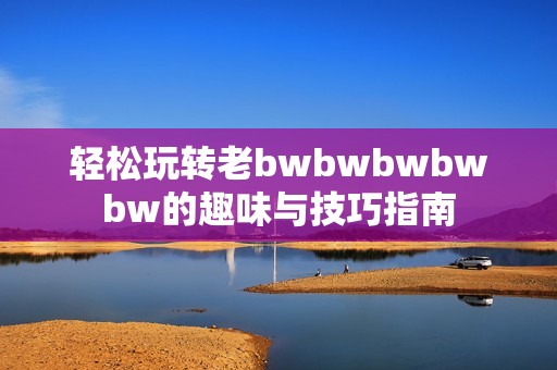 轻松玩转老bwbwbwbwbw的趣味与技巧指南