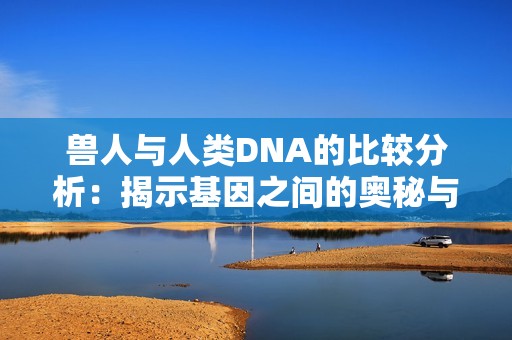 兽人与人类DNA的比较分析：揭示基因之间的奥秘与区别