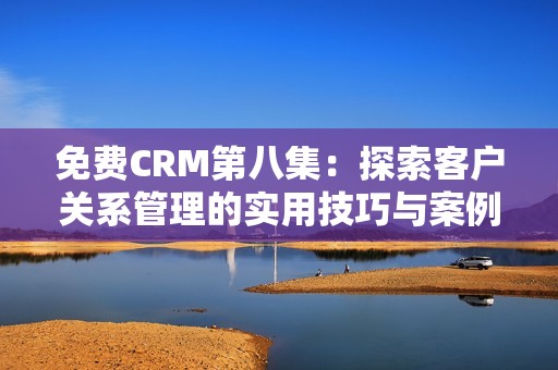 免费CRM第八集：探索客户关系管理的实用技巧与案例分享