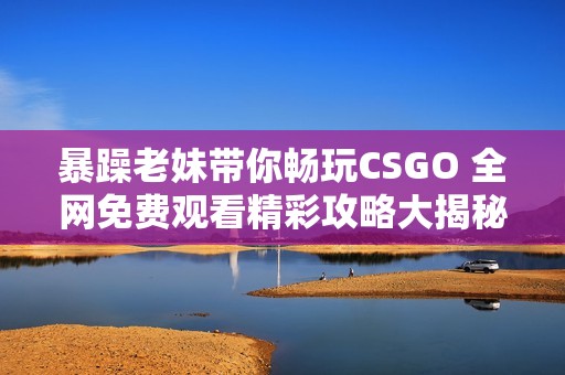 暴躁老妹带你畅玩CSGO 全网免费观看精彩攻略大揭秘