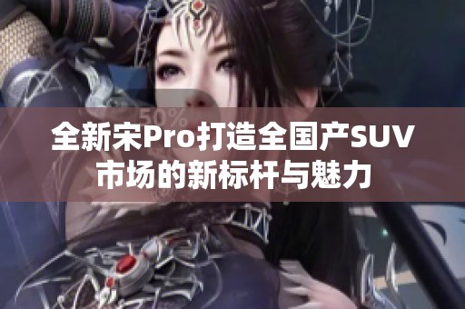 全新宋Pro打造全国产SUV市场的新标杆与魅力