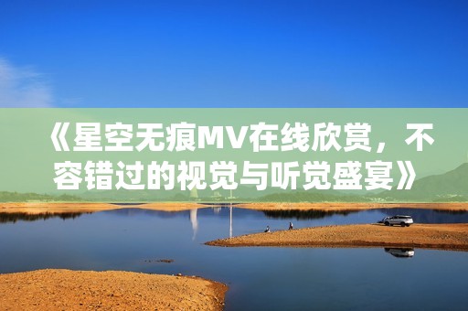 《星空无痕MV在线欣赏，不容错过的视觉与听觉盛宴》