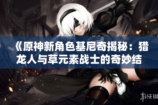 《原神新角色基尼奇揭秘：猎龙人与草元素战士的奇妙结合》