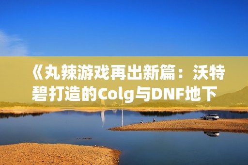 《丸辣游戏再出新篇：沃特碧打造的Colg与DNF地下城的精彩结合》