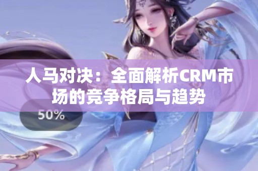 人马对决：全面解析CRM市场的竞争格局与趋势