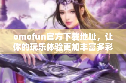 omofun官方下载地址，让你的玩乐体验更加丰富多彩