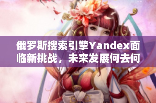 俄罗斯搜索引擎Yandex面临新挑战，未来发展何去何从