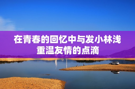 在青春的回忆中与发小林浅重温友情的点滴