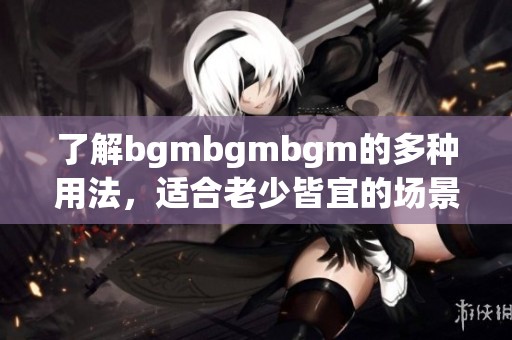 了解bgmbgmbgm的多种用法，适合老少皆宜的场景解析