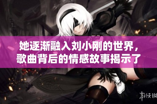 她逐渐融入刘小刚的世界，歌曲背后的情感故事揭示了什么