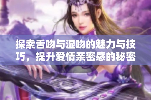 探索舌吻与湿吻的魅力与技巧，提升爱情亲密感的秘密