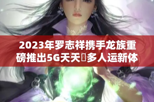 2023年罗志祥携手龙族重磅推出5G天天奭多人运新体验