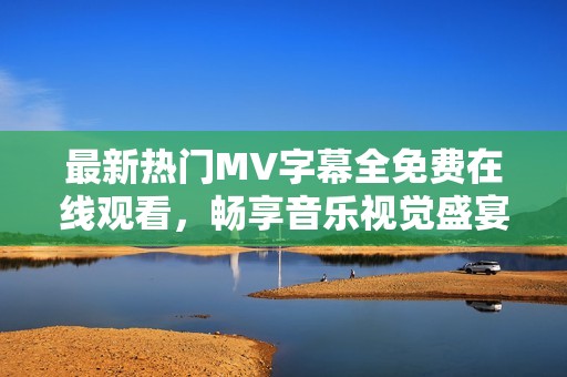 最新热门MV字幕全免费在线观看，畅享音乐视觉盛宴