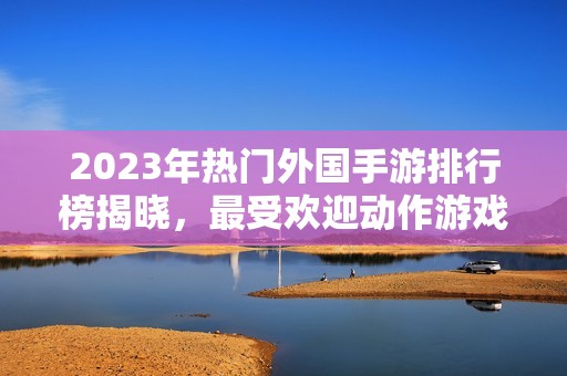 2023年热门外国手游排行榜揭晓，最受欢迎动作游戏全面分析