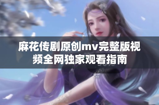 麻花传剧原创mv完整版视频全网独家观看指南