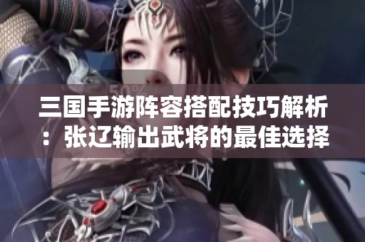 三国手游阵容搭配技巧解析：张辽输出武将的最佳选择