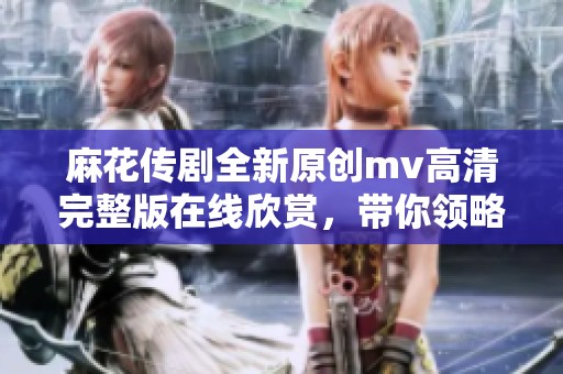 麻花传剧全新原创mv高清完整版在线欣赏，带你领略精彩内容