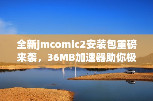 全新jmcomic2安装包重磅来袭，36MB加速器助你极速体验！