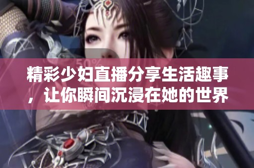 精彩少妇直播分享生活趣事，让你瞬间沉浸在她的世界中