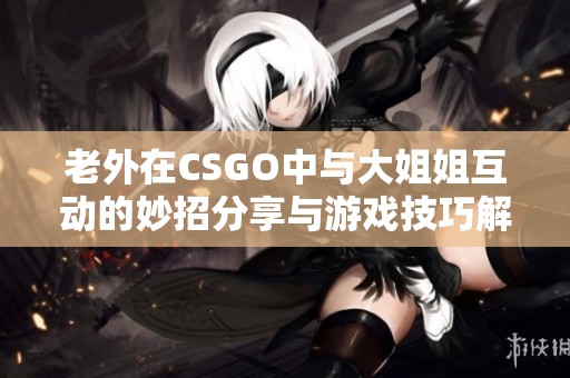 老外在CSGO中与大姐姐互动的妙招分享与游戏技巧解析