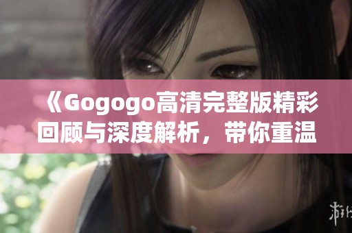 《Gogogo高清完整版精彩回顾与深度解析，带你重温经典》