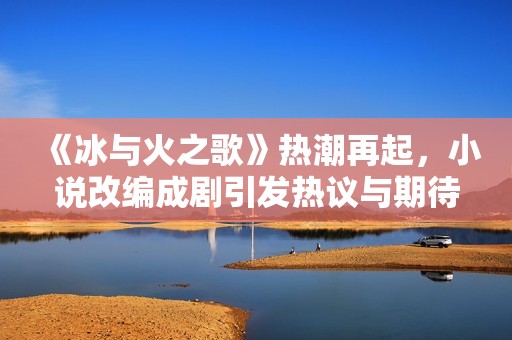 《冰与火之歌》热潮再起，小说改编成剧引发热议与期待