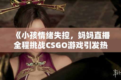 《小孩情绪失控，妈妈直播全程挑战CSGO游戏引发热议》