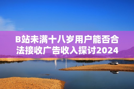 B站未满十八岁用户能否合法接收广告收入探讨2024年新规