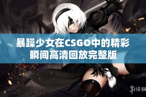 暴躁少女在CSGO中的精彩瞬间高清回放完整版