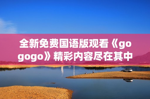 全新免费国语版观看《gogogo》精彩内容尽在其中尽享乐趣