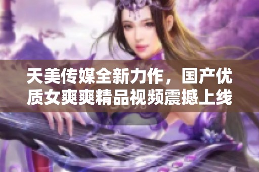 天美传媒全新力作，国产优质女爽爽精品视频震撼上线