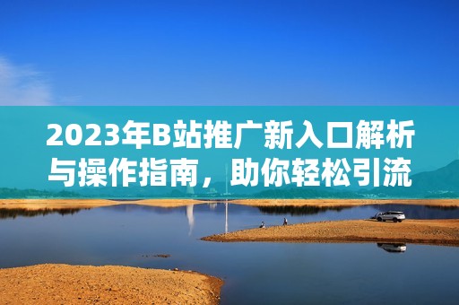 2023年B站推广新入口解析与操作指南，助你轻松引流