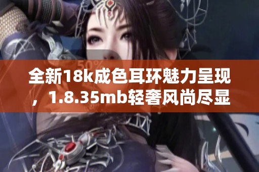 全新18k成色耳环魅力呈现，1.8.35mb轻奢风尚尽显