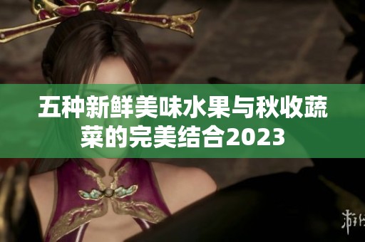 五种新鲜美味水果与秋收蔬菜的完美结合2023