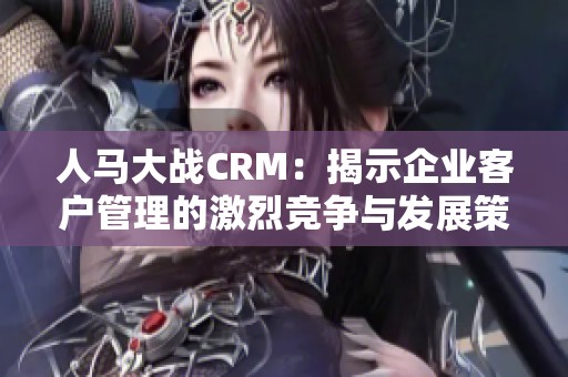 人马大战CRM：揭示企业客户管理的激烈竞争与发展策略