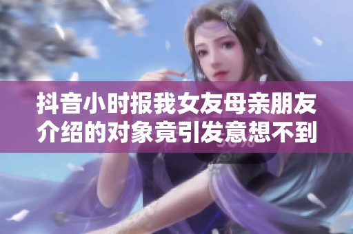 抖音小时报我女友母亲朋友介绍的对象竟引发意想不到的故事