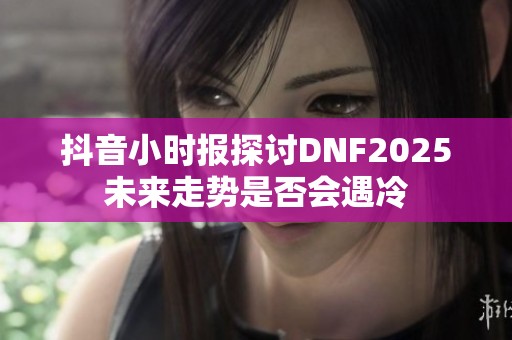 抖音小时报探讨DNF2025未来走势是否会遇冷