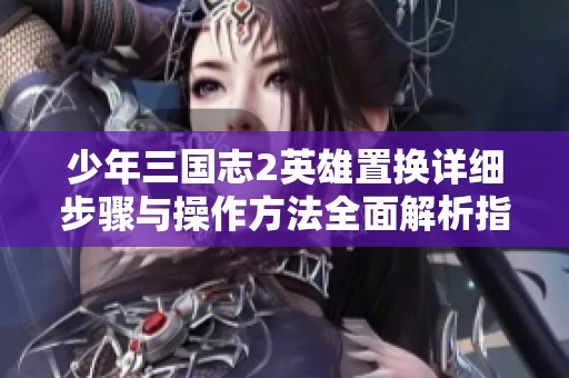 少年三国志2英雄置换详细步骤与操作方法全面解析指南