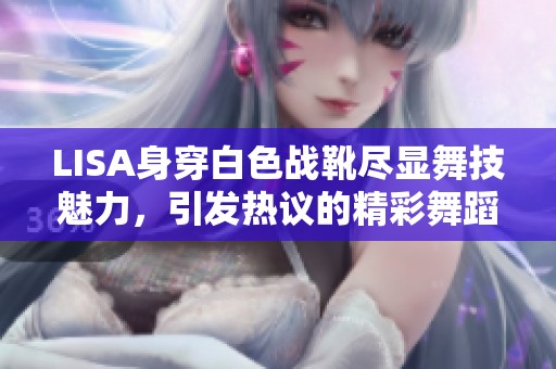 LISA身穿白色战靴尽显舞技魅力，引发热议的精彩舞蹈瞬间