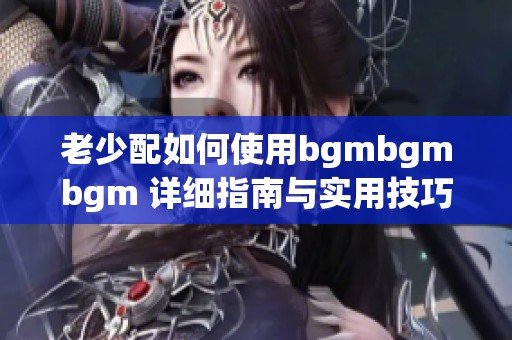 老少配如何使用bgmbgmbgm 详细指南与实用技巧分享