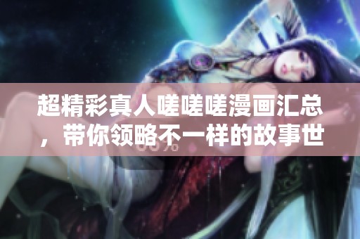 超精彩真人嗟嗟嗟漫画汇总，带你领略不一样的故事世界