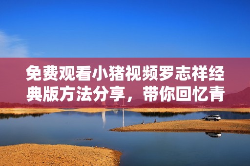免费观看小猪视频罗志祥经典版方法分享，带你回忆青春岁月